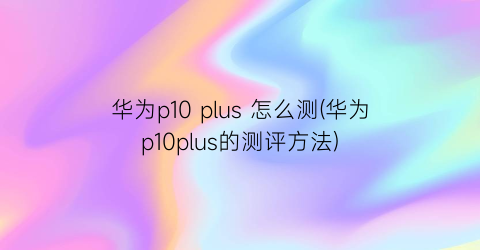 华为p10plus怎么测(华为p10plus的测评方法)